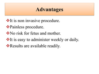 Advantages
It is non invasive procedure.
Painless procedure.
No risk for fetus and mother.
It is easy to administer weekly or daily.
Results are available readily.
 
