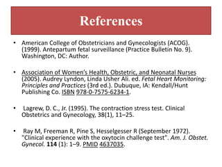 References
• American College of Obstetricians and Gynecologists (ACOG).
(1999). Antepartum fetal surveillance (Practice Bulletin No. 9).
Washington, DC: Author.
• Association of Women’s Health, Obstetric, and Neonatal Nurses
(2005). Audrey Lyndon, Linda Usher Ali. ed. Fetal Heart Monitoring:
Principles and Practices (3rd ed.). Dubuque, IA: Kendall/Hunt
Publishing Co. ISBN 978-0-7575-6234-1.
• Lagrew, D. C., Jr. (1995). The contraction stress test. Clinical
Obstetrics and Gynecology, 38(1), 11–25.
• Ray M, Freeman R, Pine S, Hesselgesser R (September 1972).
"Clinical experience with the oxytocin challenge test". Am. J. Obstet.
Gynecol. 114 (1): 1–9. PMID 4637035.
 