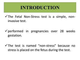 INTRODUCTION
The Fetal Non-Stress test is a simple, non-
invasive test.
performed in pregnancies over 28 weeks
gestation.
The test is named “non-stress” because no
stress is placed on the fetus during the test.
 