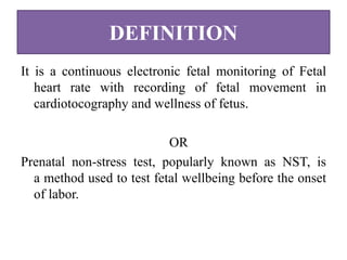 DEFINITION
It is a continuous electronic fetal monitoring of Fetal
heart rate with recording of fetal movement in
cardiotocography and wellness of fetus.
OR
Prenatal non-stress test, popularly known as NST, is
a method used to test fetal wellbeing before the onset
of labor.
 