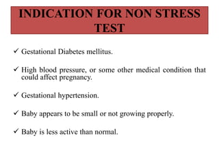 INDICATION FOR NON STRESS
TEST
 Gestational Diabetes mellitus.
 High blood pressure, or some other medical condition that
could affect pregnancy.
 Gestational hypertension.
 Baby appears to be small or not growing properly.
 Baby is less active than normal.
 
