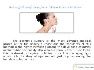 Non Surgical Facelift Surgery is the Advance Cosmetic Treatment
The cosmetic surgery is the most advance medical
procedure for the beauty purpose and the popularity of this
method is the highly increasing among the developed countries
or the public personality also who are serious about their looks,
this treatment is helping to hiding or decline the aging signs
which tells the story of age and not just popular among the
female also in the male.
 