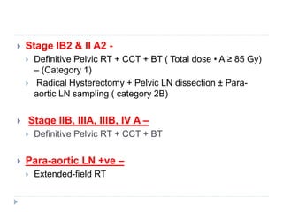 Stage IB2 & II A2 -
 Definitive Pelvic RT + CCT + BT ( Total dose • A ≥ 85 Gy)
– (Category 1)
 Radical Hysterectomy + Pelvic LN dissection ± Para-
aortic LN sampling ( category 2B)
 Stage IIB, IIIA, IIIB, IV A –
 Definitive Pelvic RT + CCT + BT
 Para-aortic LN +ve –
 Extended-field RT
 