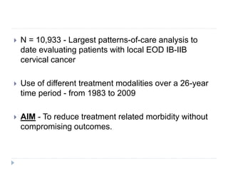  N = 10,933 - Largest patterns-of-care analysis to
date evaluating patients with local EOD IB-IIB
cervical cancer
 Use of different treatment modalities over a 26-year
time period - from 1983 to 2009
 AIM - To reduce treatment related morbidity without
compromising outcomes.
 