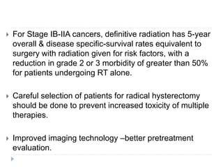  For Stage IB-IIA cancers, definitive radiation has 5-year
overall & disease specific-survival rates equivalent to
surgery with radiation given for risk factors, with a
reduction in grade 2 or 3 morbidity of greater than 50%
for patients undergoing RT alone.
 Careful selection of patients for radical hysterectomy
should be done to prevent increased toxicity of multiple
therapies.
 Improved imaging technology –better pretreatment
evaluation.
 