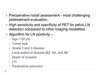  Preoperative nodal assessment - most challenging
pretreatment evaluation.
 High sensitivity and specificity of PET for pelvic LN
detection compared to other imaging modalities.
 Algorithm for LN positivity –
 Age < 50 yrs
 Tumor size
 Grade 2 and 3 disease
 Local extent of disease IB2, IIA, and IIB
 Depth of invasion
 LVI
 Parametrial extension
 