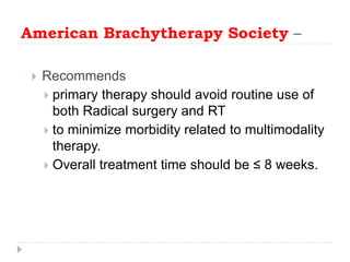American Brachytherapy Society –
 Recommends
 primary therapy should avoid routine use of
both Radical surgery and RT
 to minimize morbidity related to multimodality
therapy.
 Overall treatment time should be ≤ 8 weeks.
 