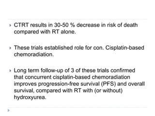  CTRT results in 30-50 % decrease in risk of death
compared with RT alone.
 These trials established role for con. Cisplatin-based
chemoradiation.
 Long term follow-up of 3 of these trials confirmed
that concurrent cisplatin-based chemoradiation
improves progression-free survival (PFS) and overall
survival, compared with RT with (or without)
hydroxyurea.
 