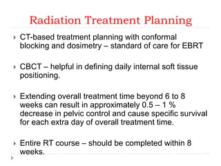 Radiation Treatment Planning
 CT-based treatment planning with conformal
blocking and dosimetry – standard of care for EBRT
 CBCT – helpful in defining daily internal soft tissue
positioning.
 Extending overall treatment time beyond 6 to 8
weeks can result in approximately 0.5 – 1 %
decrease in pelvic control and cause specific survival
for each extra day of overall treatment time.
 Entire RT course – should be completed within 8
weeks.
 