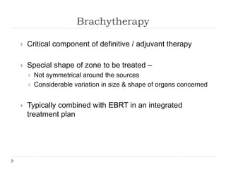 Brachytherapy
 Critical component of definitive / adjuvant therapy
 Special shape of zone to be treated –
 Not symmetrical around the sources
 Considerable variation in size & shape of organs concerned
 Typically combined with EBRT in an integrated
treatment plan
 