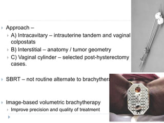  Approach –
 A) Intracavitary – intrauterine tandem and vaginal
colpostats
 B) Interstitial – anatomy / tumor geometry
 C) Vaginal cylinder – selected post-hysterectomy
cases.
 SBRT – not routine alternate to brachytherapy.
 Image-based volumetric brachytherapy
 Improve precision and quality of treatment
 