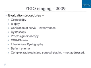 FIGO staging - 2009
 Evaluation procedures –
 Colposcopy
 Biopsy
 Conization of cervix - invasiveness
 Cystoscopy
 Proctosigmoidoscopy
 CXR-PA view
 Intravenous Pyelography
 Barium enema
 Complex radiologic and surgical staging – not addressed.
 