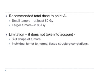  Recommended total dose to point A-
 Small tumors – at least 80 Gy
 Larger tumors - ≥ 85 Gy
 Limitation – it does not take into account -
 3-D shape of tumors,
 Individual tumor to normal tissue structure correlations.
 