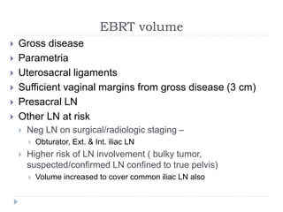 EBRT volume
 Gross disease
 Parametria
 Uterosacral ligaments
 Sufficient vaginal margins from gross disease (3 cm)
 Presacral LN
 Other LN at risk
 Neg LN on surgical/radiologic staging –
 Obturator, Ext. & Int. iliac LN
 Higher risk of LN involvement ( bulky tumor,
suspected/confirmed LN confined to true pelvis)
 Volume increased to cover common iliac LN also
 