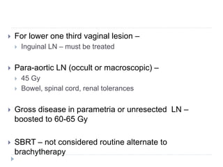  For lower one third vaginal lesion –
 Inguinal LN – must be treated
 Para-aortic LN (occult or macroscopic) –
 45 Gy
 Bowel, spinal cord, renal tolerances
 Gross disease in parametria or unresected LN –
boosted to 60-65 Gy
 SBRT – not considered routine alternate to
brachytherapy
 