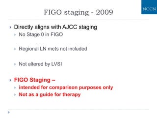  Directly aligns with AJCC staging
 No Stage 0 in FIGO
 Regional LN mets not included
 Not altered by LVSI
 FIGO Staging –
 intended for comparison purposes only
 Not as a guide for therapy
FIGO staging - 2009
 