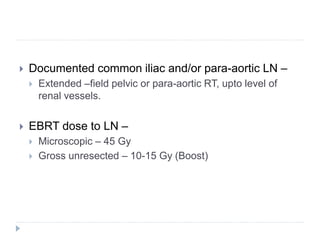  Documented common iliac and/or para-aortic LN –
 Extended –field pelvic or para-aortic RT, upto level of
renal vessels.
 EBRT dose to LN –
 Microscopic – 45 Gy
 Gross unresected – 10-15 Gy (Boost)
 
