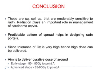 CONCLUSION
 These are sq. cell ca. that are moderately sensitive to
radn. Radiation plays an important role in management
of carcinoma cervix.
 Predictable pattern of spread helps in designing radn
portals.
 Since tolerance of Cx is very high hence high dose can
be delivered.
 Aim is to deliver curative dose of around
 Early stage - 80 - 85Gy to point A
 Advanced stage - 85-90Gy to point A
 