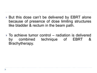  But this dose can’t be delivered by EBRT alone
because of presence of dose limiting structures
like bladder & rectum in the beam path.
 To achieve tumor control – radiation is delivered
by combined technique of EBRT &
Brachytherapy.
 
