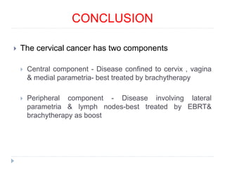  The cervical cancer has two components
 Central component - Disease confined to cervix , vagina
& medial parametria- best treated by brachytherapy
 Peripheral component - Disease involving lateral
parametria & lymph nodes-best treated by EBRT&
brachytherapy as boost
CONCLUSION
 