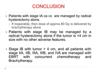  Patients with stage IA ca cx are managed by radical
hysterectomy alone.
 If inoperable, then dose of approx.80 Gy is delivered by
brachytherapy alone
 Patients with stage IB may be managed by a
radical hysterectomy alone if the tumor is <4 cm in
size with no other adverse features.
 Stage IB with tumor > 4 cm, and all patients with
stage IIA, IIB, IIIA, IIIB, and IVA are managed with
EBRT with concurrent chemotherapy and
Brachytherapy.
CONCLUSION
 
