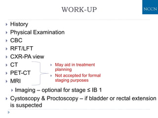 WORK-UP
 History
 Physical Examination
 CBC
 RFT/LFT
 CXR-PA view
 CT
 PET-CT
 MRI
 Imaging – optional for stage ≤ IB 1
 Cystoscopy & Proctoscopy – if bladder or rectal extension
is suspected
 May aid in treatment
planning
 Not accepted for formal
staging purposes
 