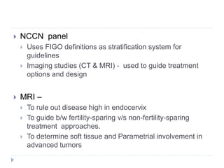  NCCN panel
 Uses FIGO definitions as stratification system for
guidelines
 Imaging studies (CT & MRI) - used to guide treatment
options and design
 MRI –
 To rule out disease high in endocervix
 To guide b/w fertility-sparing v/s non-fertility-sparing
treatment approaches.
 To determine soft tissue and Parametrial involvement in
advanced tumors
 