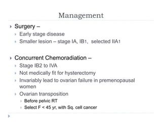 Management
 Surgery –
 Early stage disease
 Smaller lesion – stage IA, IB1, selected IIA1
 Concurrent Chemoradiation –
 Stage IB2 to IVA
 Not medically fit for hysterectomy
 Invariably lead to ovarian failure in premenopausal
women
 Ovarian transposition
 Before pelvic RT
 Select F < 45 yr, with Sq. cell cancer
 