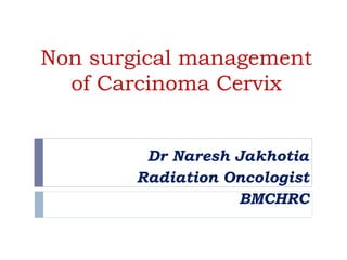 Non surgical management
of Carcinoma Cervix
Dr Naresh Jakhotia
Radiation Oncologist
BMCHRC
 