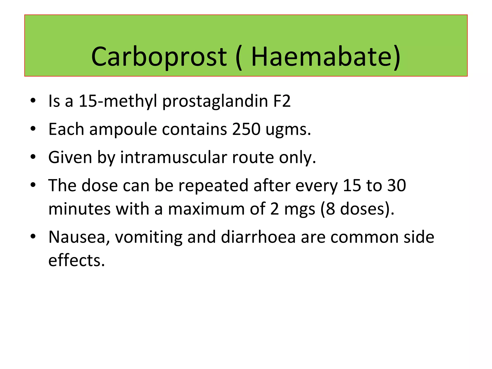 Carboprost ( Haemabate) Is a 15-methyl prostaglandin F2 Each ampoule contains 250 ugms. Given by intramuscular route only. The dose can be repeated after every 15 to 30 minutes with a maximum of 2 mgs (8 doses). Nausea, vomiting and diarrhoea are common side effects. 
