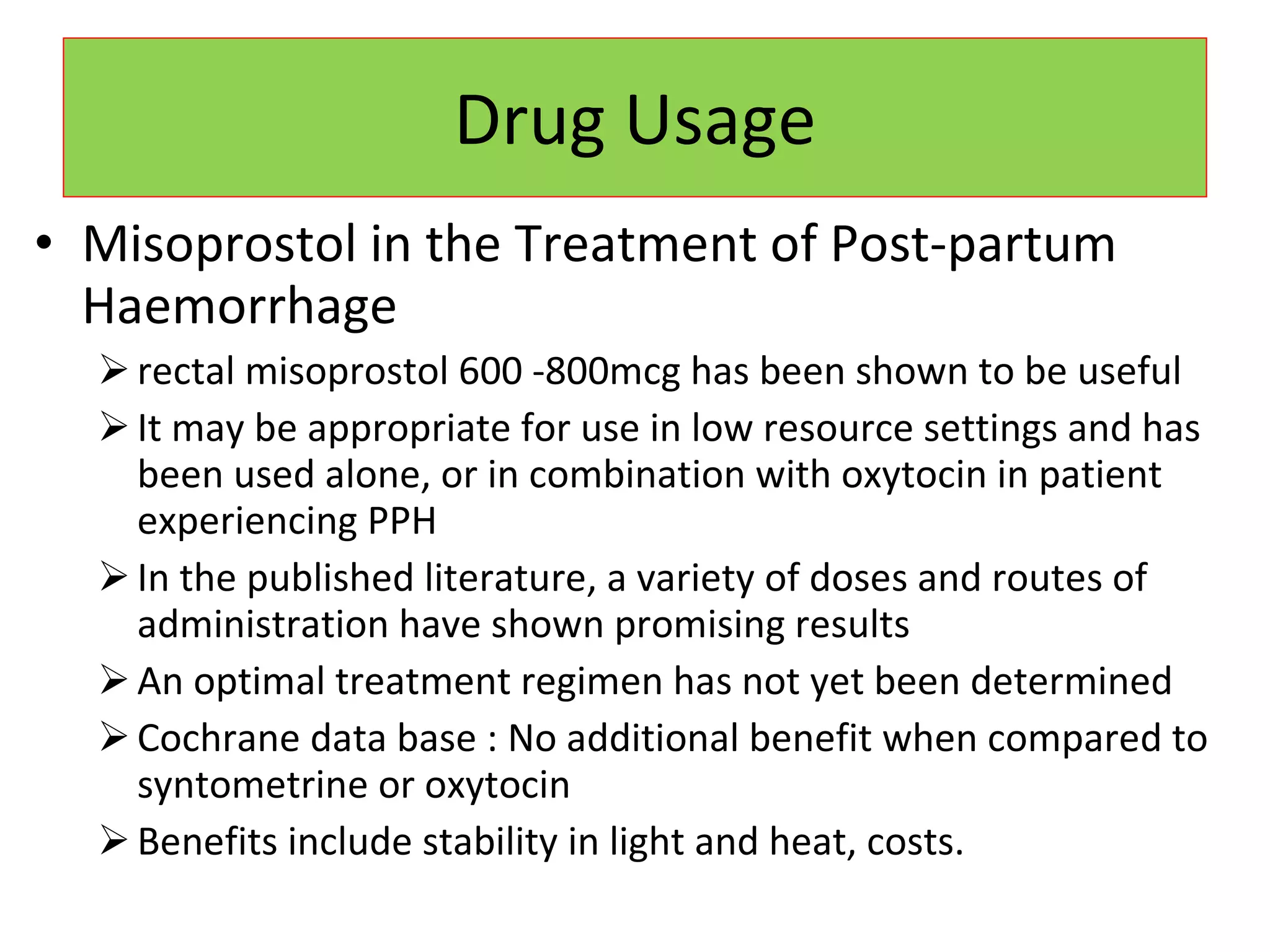 Drug Usage Misoprostol in the Treatment of Post-partum Haemorrhage rectal misoprostol 600 -800mcg has been shown to be useful  It may be appropriate for use in low resource settings and has been used alone, or in combination with oxytocin in patient experiencing PPH In the published literature, a variety of doses and routes of administration have shown promising results An optimal treatment regimen has not yet been determined Cochrane data base : No additional benefit when compared to syntometrine or oxytocin Benefits include stability in light and heat, costs. 