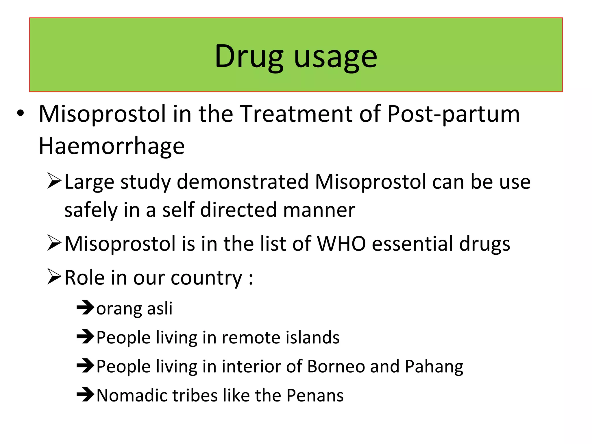 Drug usage Misoprostol in the Treatment of Post-partum Haemorrhage Large study demonstrated Misoprostol can be use safely in a self directed manner Misoprostol is in the list of WHO essential drugs  Role in our country : orang asli People living in remote islands People living in interior of Borneo and Pahang Nomadic tribes like the Penans 