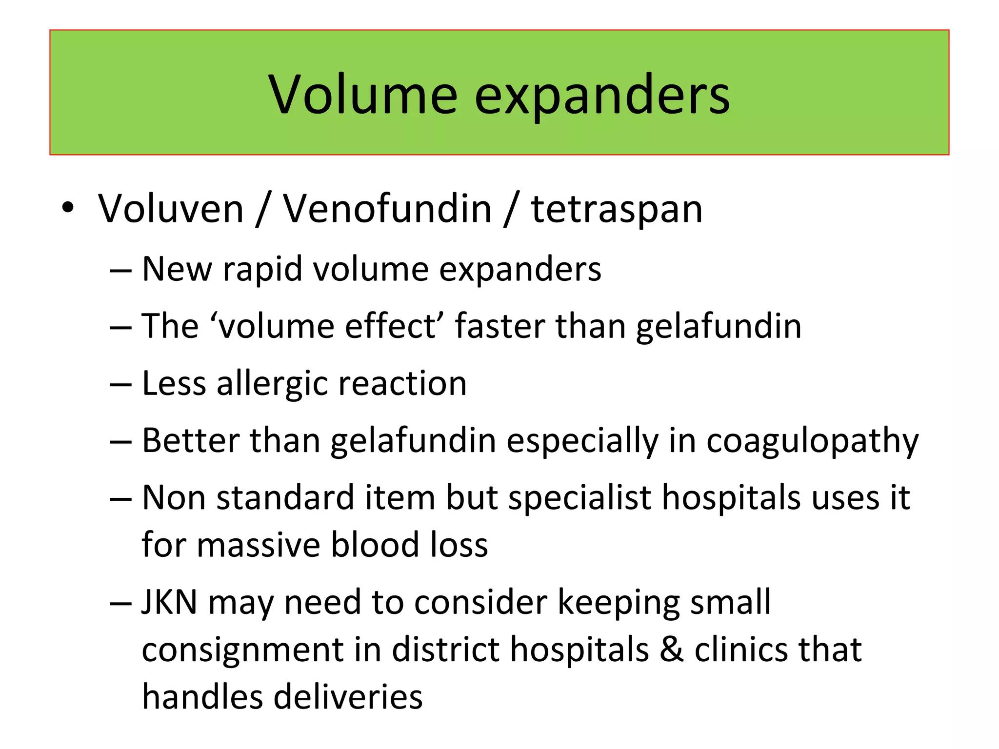 Volume expanders Voluven / Venofundin / tetraspan New rapid volume expanders The ‘volume effect’ faster than gelafundin Less allergic reaction Better than gelafundin especially in coagulopathy Non standard item but specialist hospitals uses it for massive blood loss JKN may need to consider keeping small consignment in district hospitals & clinics that handles deliveries 