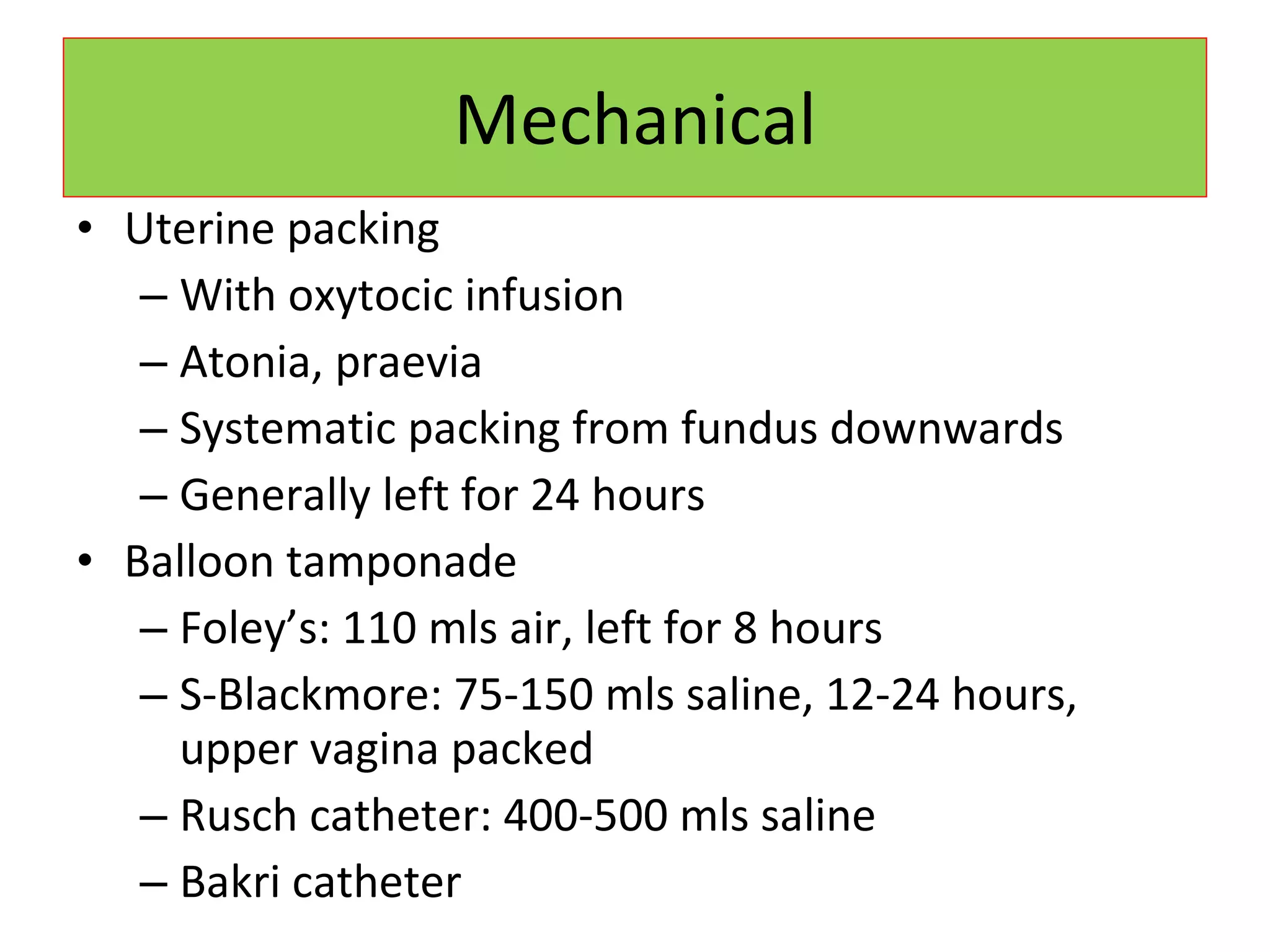 Mechanical Uterine packing With oxytocic infusion Atonia, praevia Systematic packing from fundus downwards Generally left for 24 hours Balloon tamponade Foley’s: 110 mls air, left for 8 hours S-Blackmore: 75-150 mls saline, 12-24 hours, upper vagina packed Rusch catheter: 400-500 mls saline Bakri catheter 