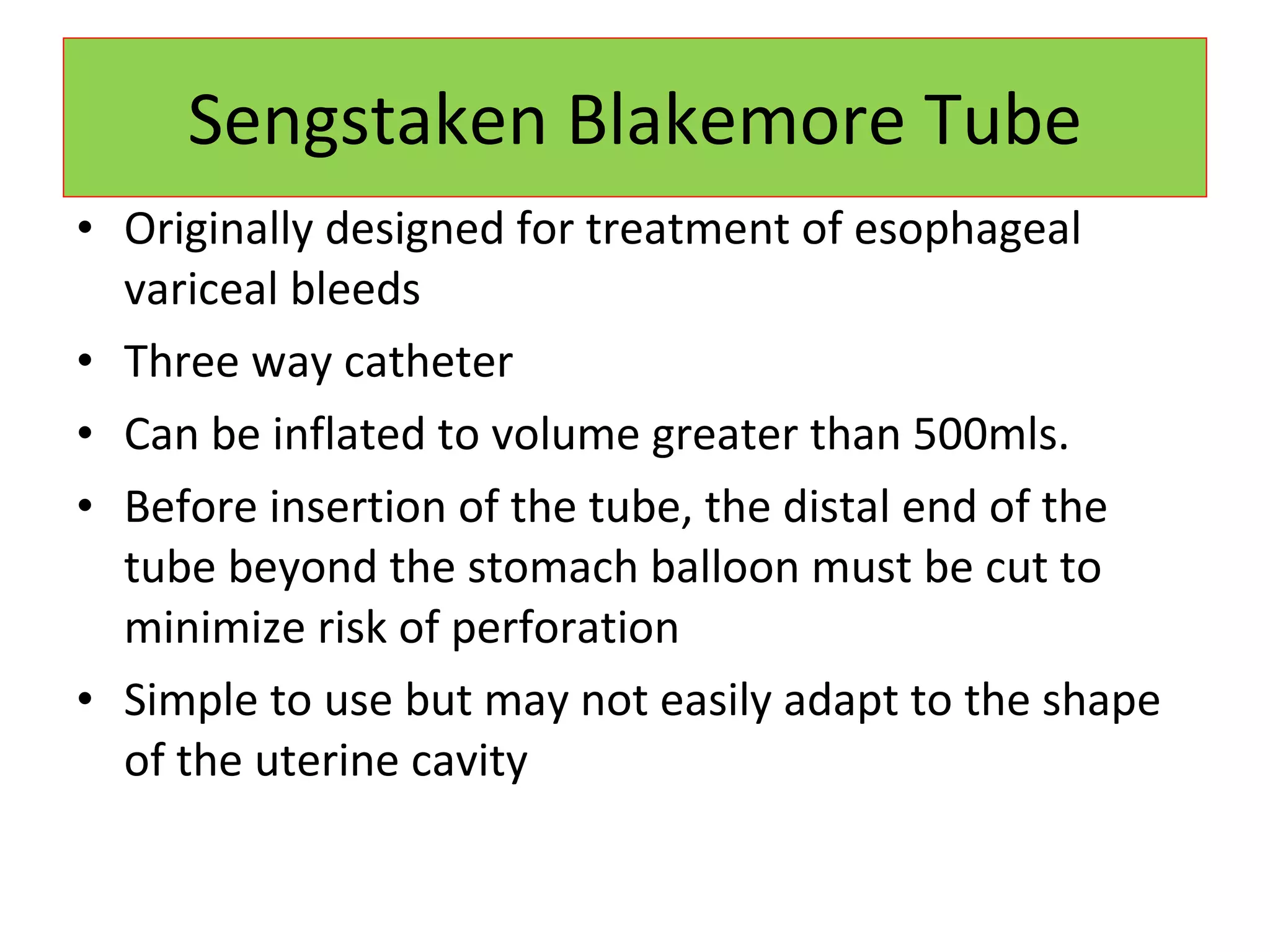 Sengstaken Blakemore Tube Originally designed for treatment of esophageal variceal bleeds Three way catheter Can be inflated to volume greater than 500mls. Before insertion of the tube, the distal end of the tube beyond the stomach balloon must be cut to minimize risk of perforation Simple to use but may not easily adapt to the shape of the uterine cavity 
