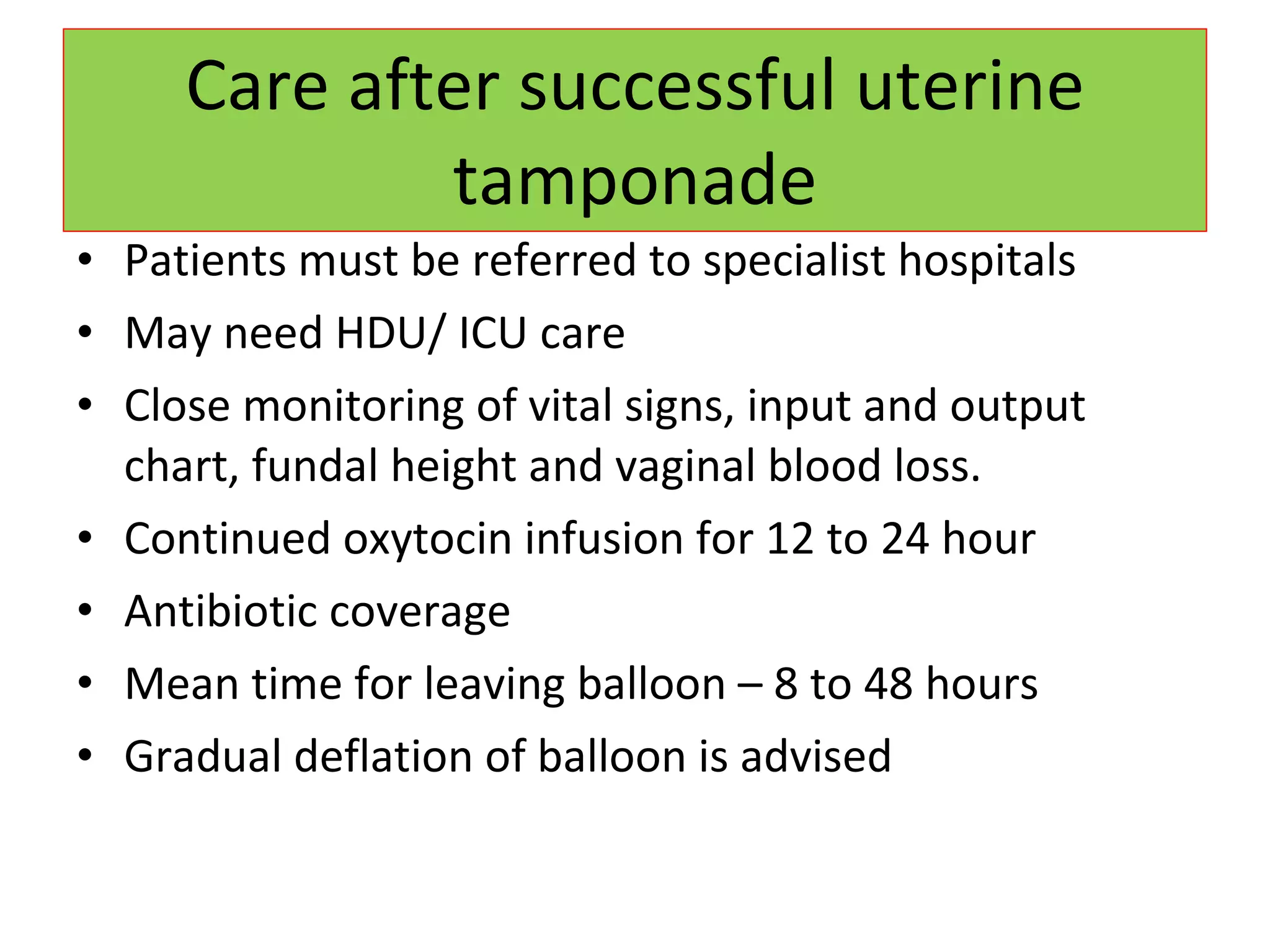 Care after successful uterine tamponade Patients must be referred to specialist hospitals May need HDU/ ICU care Close monitoring of vital signs, input and output chart, fundal height and vaginal blood loss. Continued oxytocin infusion for 12 to 24 hour Antibiotic coverage Mean time for leaving balloon – 8 to 48 hours Gradual deflation of balloon is advised 