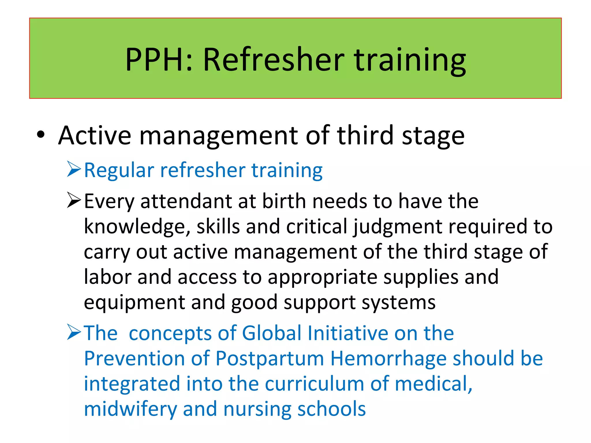PPH: Refresher training Active management of third stage Regular refresher training Every attendant at birth needs to have the knowledge, skills and critical judgment required to carry out active management of the third stage of labor and access to appropriate supplies and equipment and good support systems The  concepts of Global Initiative on the Prevention of Postpartum Hemorrhage should be integrated into the curriculum of medical, midwifery and nursing schools 