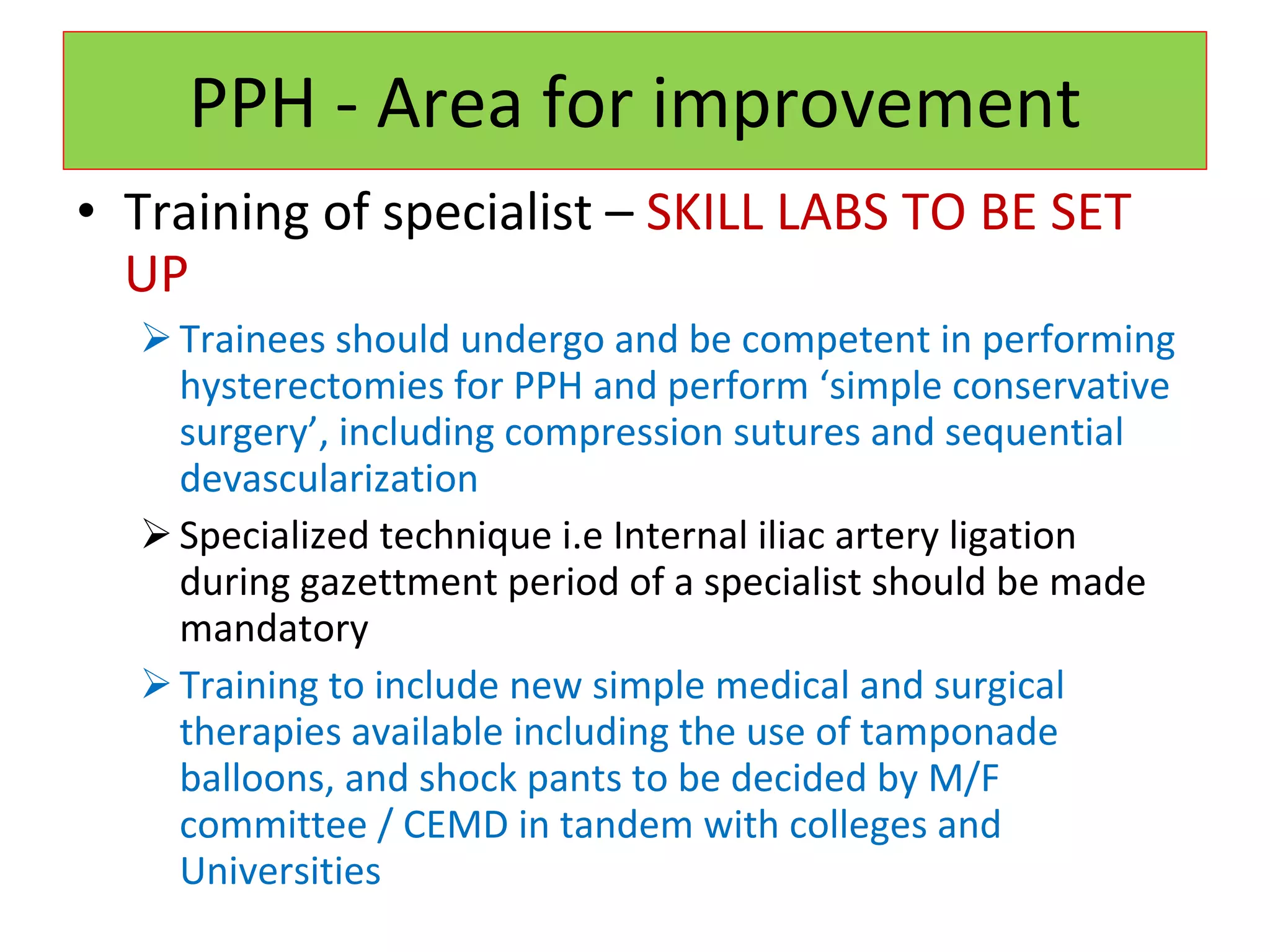 PPH - Area for improvement Training of specialist –  SKILL LABS TO BE SET UP Trainees should undergo and be competent in performing hysterectomies for PPH and perform ‘simple conservative surgery’, including   compression sutures and sequential devascularization Specialized technique i.e Internal iliac artery ligation during gazettment period of a specialist should be made mandatory Training to include new simple medical and surgical therapies available including the use of tamponade balloons, and shock pants to be decided by M/F committee / CEMD in tandem with colleges and Universities 
