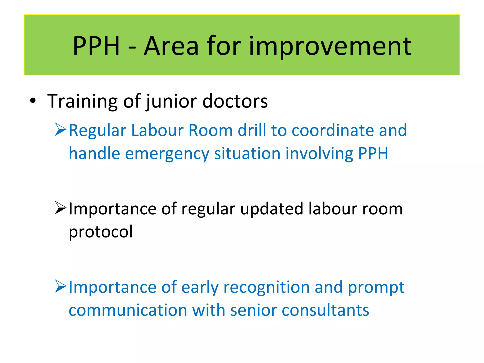 PPH - Area for improvement Training of junior doctors Regular Labour Room drill to coordinate and handle emergency situation involving PPH Importance of regular updated labour room protocol Importance of early recognition and prompt communication with senior consultants 
