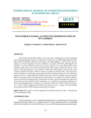 International Journal of Computer Engineering and Technology (IJCET), ISSN
0976-6367(Print), ISSN 0976 – 6375(Online) Volume 4, Issue 3, May – June (2013), © IAEME
377
NON SYMBOLIC BASE64: AN EFFECTIVE REPRESENTATION OF
IPV6 ADDRESS
Deepthi.S, Prashanti.G, Sandhya Rani.K, Renuka Devi.B
ABSTRACT
The Transition from IPv4 to IPv6 is necessary due to introduction of cloud computing
which made spectacular changes to IT Industry in recent years. As IPv6 deployment increases,
there will be a dramatic increase in the need to use IPv6 addresses and so many services
running in Cloud computing will face problems associated with IPv6 addressing[6]: the
notation is too long (39 bytes), there are too many variants of a single IPv6 address and a
potential conflict may exist with conventional http_URL notation caused by the use of the
colon (:).This paper proposes a new scheme to represent an IPv6 address with a shorter, more
compact notation (28 bytes), without variants or conflicts with http_URL. The proposal is
known as Effective and flexible representation Of IPv6 with Base64 and uses the well-known
period (or dot) as a group delimiter instead of the colon and non symbolic usage of the Base
64[14]. The paper mainly concentrated on reducing the no of segments in the IPv6 address.
And also discussed regarding merits and demerits of other works that predate this paper have
been reviewed and evaluated. Cloud computing, as a continuously emerging mainstream of
network-based applications, is likely to be a forerunner in the use of IPv6 as the base protocol.
As a result, Cloud computing will benefit most from the new, compact and user-friendly
textual representation of IPv6 address proposed by this paper.
Index Terms: IPv6 address, Cloud computing, Non Symbolic Base64, Colon hexadecimal,
Text Encoding/Decoding
I.INTRODUCTION
Cloud computing is a new computing paradigm where in computer processing is being
performed through internet by a standard browser. Cloud computing builds on established
trends for driving the cost out of the delivery of services while increasing the speed and agility
INTERNATIONAL JOURNAL OF COMPUTER ENGINEERING
& TECHNOLOGY (IJCET)
ISSN 0976 – 6367(Print)
ISSN 0976 – 6375(Online)
Volume 4, Issue 3, May-June (2013), pp. 377-388
© IAEME: www.iaeme.com/ijcet.asp
Journal Impact Factor (2013): 6.1302 (Calculated by GISI)
www.jifactor.com
IJCET
© I A E M E
 