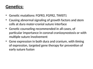 Genetics:
• Genetic mutations: FGFR3, FGFR2, TWIST1
• Causing abnormal signaling of growth factors and stem
cells at dura mater-cranial suture interface
• Genetic counseling recommended in all cases, of
particular importance in coronal craniosynostosis or with
multiple suture involvement
• Gene expression in both dura and cranium, with timing
of expression, targeted gene therapy for prevention of
early suture fusion
 