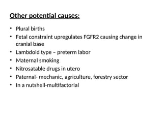 Other potential causes:
• Plural births
• Fetal constraint upregulates FGFR2 causing change in
cranial base
• Lambdoid type – preterm labor
• Maternal smoking
• Nitrosatable drugs in utero
• Paternal- mechanic, agriculture, forestry sector
• In a nutshell-multifactorial
 
