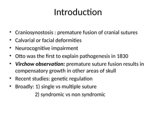 Introduction
• Craniosynostosis : premature fusion of cranial sutures
• Calvarial or facial deformities
• Neurocognitive impairment
• Otto was the first to explain pathogenesis in 1830
• Virchow observation: premature suture fusion results in
compensatory growth in other areas of skull
• Recent studies: genetic regulation
• Broadly: 1) single vs multiple suture
2) syndromic vs non syndromic
 