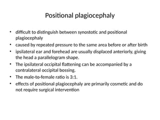 Positional plagiocephaly
• difficult to distinguish between synostotic and positional
plagiocephaly
• caused by repeated pressure to the same area before or after birth
• ipsilateral ear and forehead are usually displaced anteriorly, giving
the head a parallelogram shape.
• The ipsilateral occipital flattening can be accompanied by a
contralateral occipital bossing.
• The male-to-female ratio is 3:1.
• effects of positional plagiocephaly are primarily cosmetic and do
not require surgical intervention
 