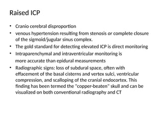 Raised ICP
• Cranio cerebral disproportion
• venous hypertension resulting from stenosis or complete closure
of the sigmoid/jugular sinus complex.
• The gold standard for detecting elevated ICP is direct monitoring
• Intraparenchymal and intraventricular monitoring is
more accurate than epidural measurements
• Radiographic signs: loss of subdural space, often with
effacement of the basal cisterns and vertex sulci, ventricular
compression, and scalloping of the cranial endocortex. This
finding has been termed the "copper-beaten" skull and can be
visualized on both conventional radiography and CT
 