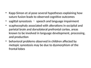 • Kapp-Simon et al pose several hypotheses explaining how
suture fusion leads to observed cognitive outcomes
• sagittal synostosis  speech and language impairment
• scaphocephaly associated with alterations in occipital and
parietal brain and dorsolateral prefrontal cortex, areas
known to be involved in language development, processing,
and production
• behavioral problems observed in children affected by
metopic synostosis may be due to dysmorphism of the
frontal lobes
 