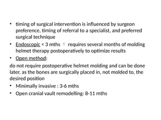 • timing of surgical intervention is influenced by surgeon
preference, timing of referral to a specialist, and preferred
surgical technique
• Endoscopic < 3 mths  requires several months of molding
helmet therapy postoperatively to optimize results
• Open method:
do not require postoperative helmet molding and can be done
later, as the bones are surgically placed in, not molded to, the
desired position
• Minimally invasive : 3-6 mths
• Open cranial vault remodelling: 8-11 mths
 