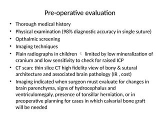 Pre-operative evaluation
• Thorough medical history
• Physical examination (98% diagnostic accuracy in single suture)
• Opthalmic screening
• Imaging techniques
• Plain radiographs in children  limited by low mineralization of
cranium and low sensitivity to check for raised ICP
• CT scan: thin slice CT high fidelity view of bony & sutural
architecture and associated brain pathology (IR , cost)
• Imaging indicated when surgeon must evaluate for changes in
brain parenchyma, signs of hydrocephalus and
ventriculomegaly, presence of tonsillar herniation, or in
preoperative planning for cases in which calvarial bone graft
will be needed
 