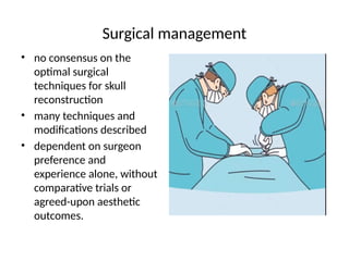 Surgical management
• no consensus on the
optimal surgical
techniques for skull
reconstruction
• many techniques and
modifications described
• dependent on surgeon
preference and
experience alone, without
comparative trials or
agreed-upon aesthetic
outcomes.
 