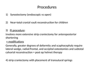 Procedures
1) Synostectomy (endoscopic vs open)
2) Near-total cranial vault reconstruction for children
3) Pi procedure:
involves more extensive strip craniectomy for anteroposterior
shortening
+ modifications
Generally, greater degrees of deformity and scaphocephaly require
lateral wedge, radial/frontal, and occipital osteotomies and subtotal
calvarial reconstruction + post op helmet therapy
4) strip craniectomy with placement of transutural springs
 